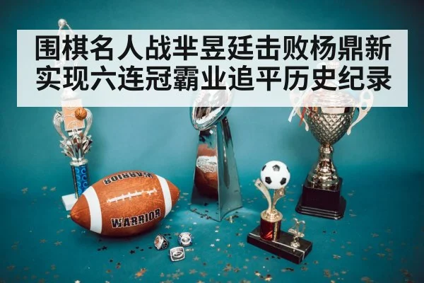 围棋名人战芈昱廷击败杨鼎新实现六连冠霸业追平历史纪录